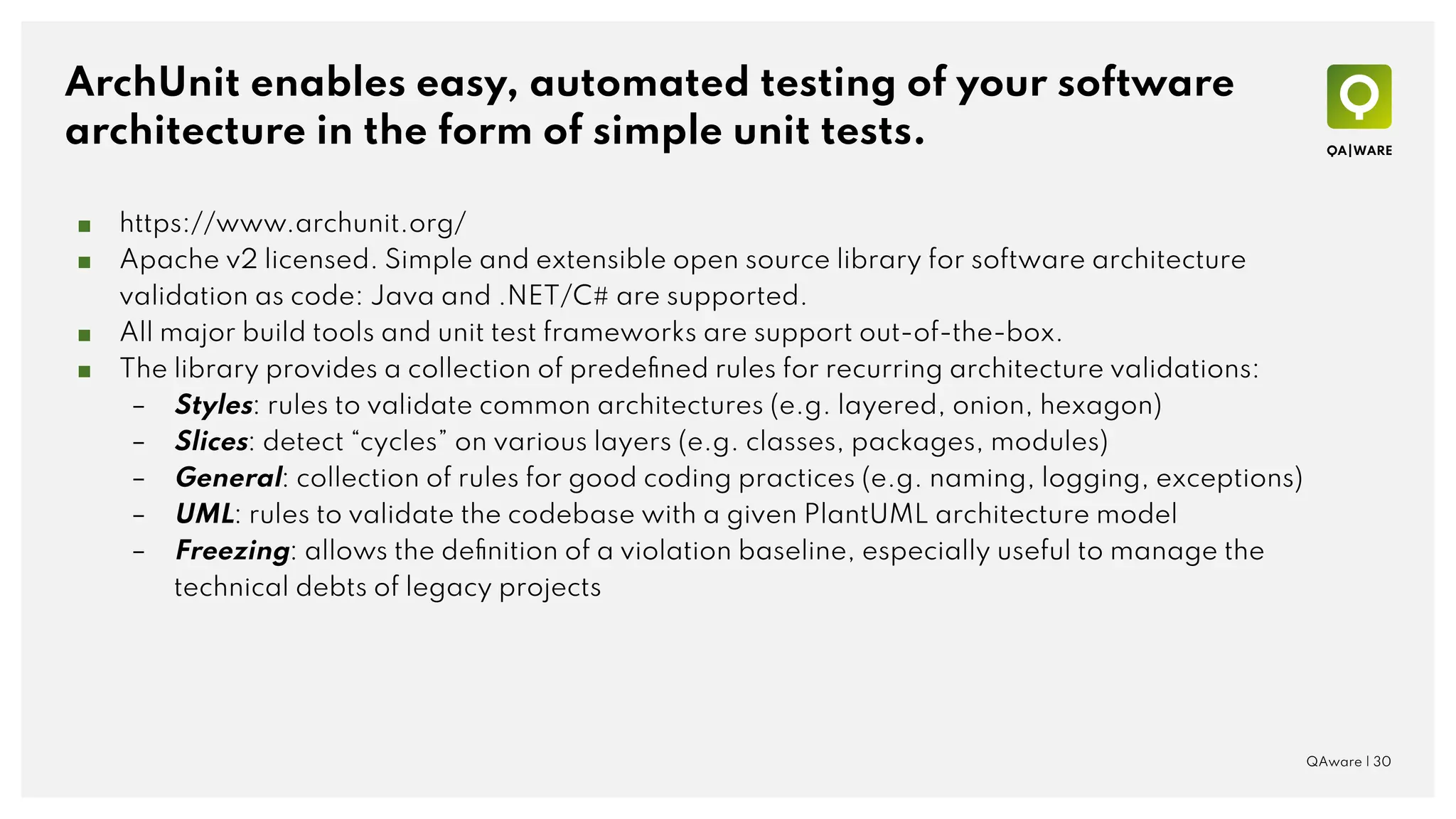 ArchUnit enables easy, automated testing of your software
architecture in the form of simple unit tests.
■ https://www.archunit.org/
■ Apache v2 licensed. Simple and extensible open source library for software architecture
validation as code: Java and .NET/C# are supported.
■ All major build tools and unit test frameworks are support out-of-the-box.
■ The library provides a collection of predeﬁned rules for recurring architecture validations:
– Styles: rules to validate common architectures (e.g. layered, onion, hexagon)
– Slices: detect “cycles” on various layers (e.g. classes, packages, modules)
– General: collection of rules for good coding practices (e.g. naming, logging, exceptions)
– UML: rules to validate the codebase with a given PlantUML architecture model
– Freezing: allows the deﬁnition of a violation baseline, especially useful to manage the
technical debts of legacy projects
QAware | 30
 