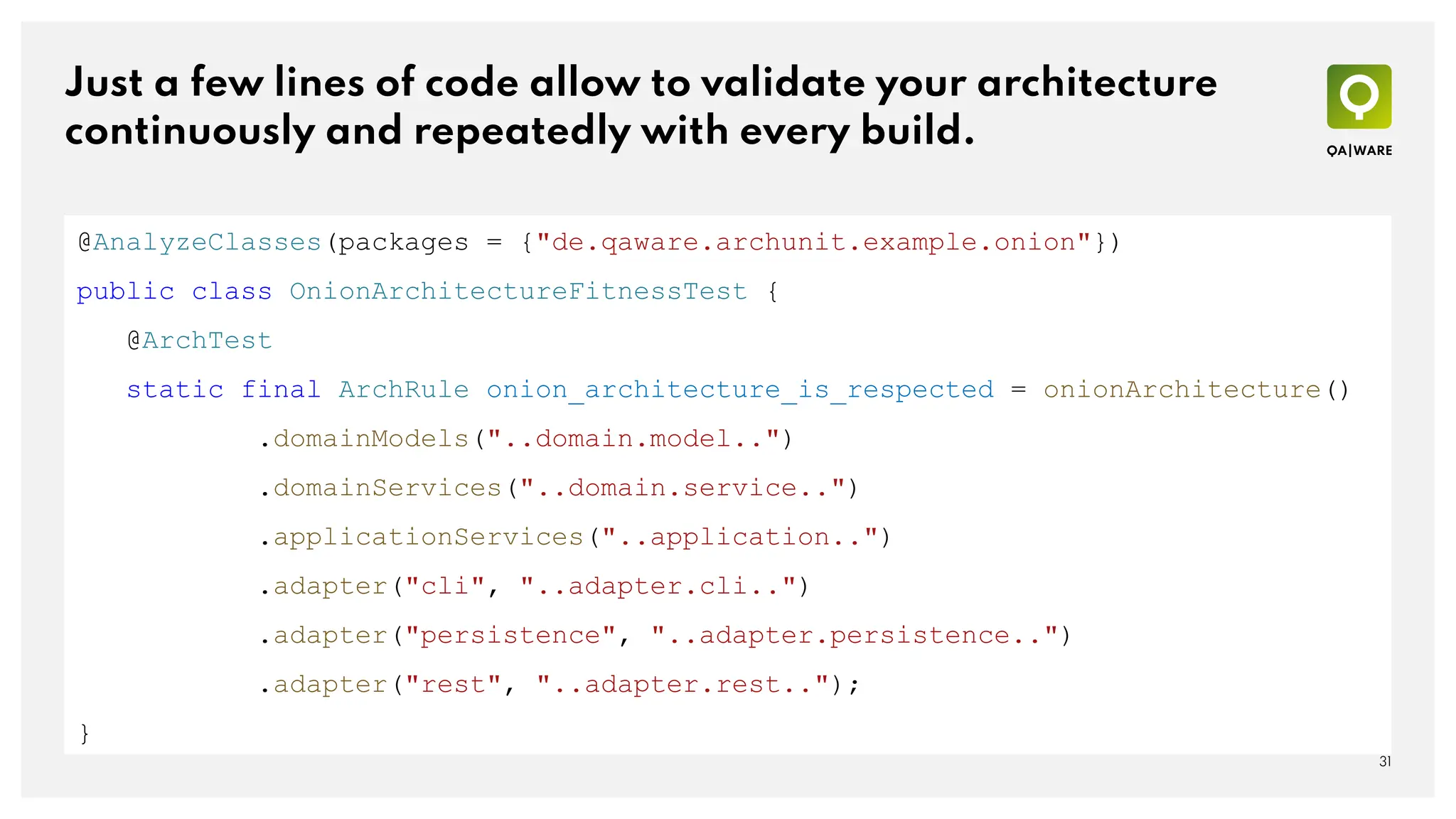 Just a few lines of code allow to validate your architecture
continuously and repeatedly with every build.
31
@AnalyzeClasses(packages = {"de.qaware.archunit.example.onion"})
public class OnionArchitectureFitnessTest {
@ArchTest
static final ArchRule onion_architecture_is_respected = onionArchitecture()
.domainModels("..domain.model..")
.domainServices("..domain.service..")
.applicationServices("..application..")
.adapter("cli", "..adapter.cli..")
.adapter("persistence", "..adapter.persistence..")
.adapter("rest", "..adapter.rest..");
}
 