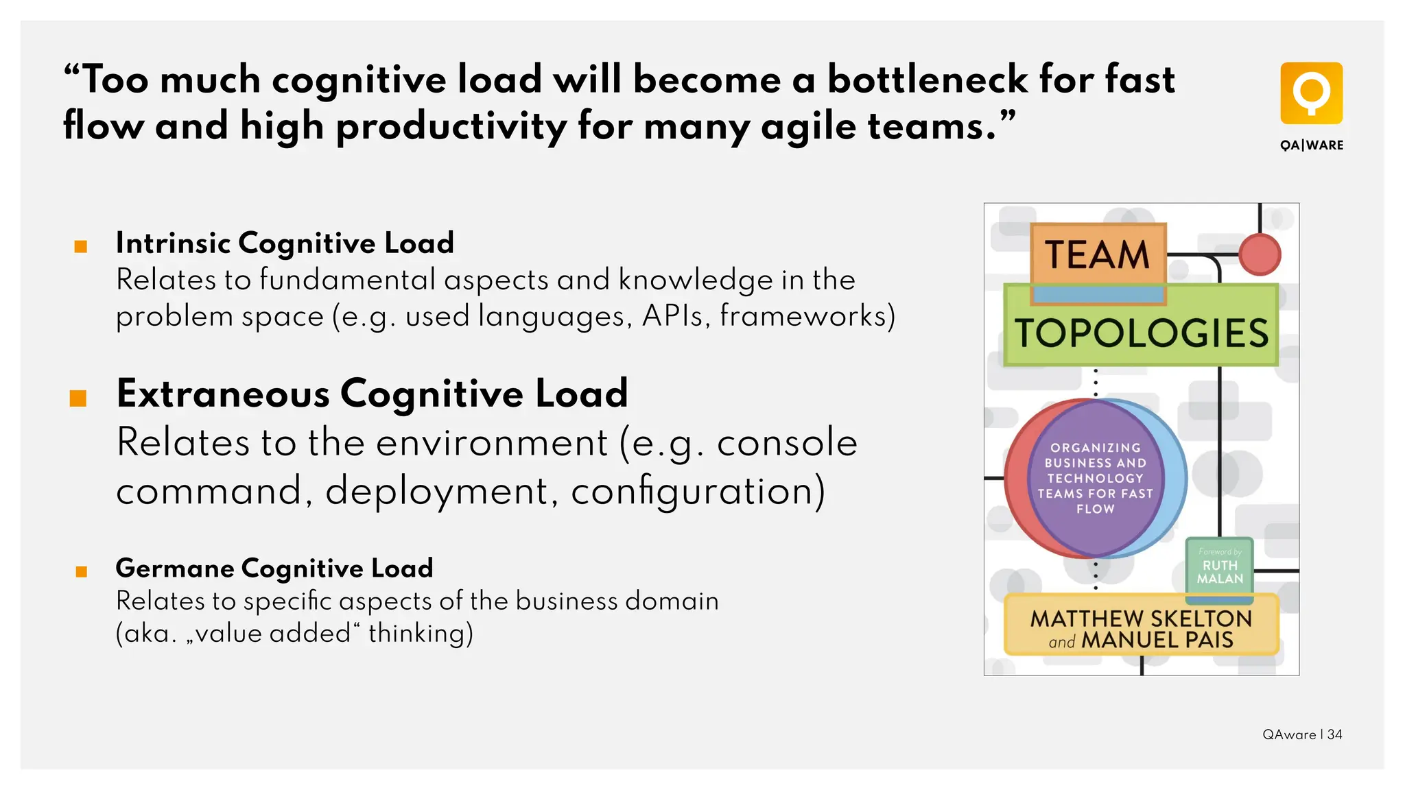 “Too much cognitive load will become a bottleneck for fast
ﬂow and high productivity for many agile teams.”
QAware | 34
■ Intrinsic Cognitive Load
Relates to fundamental aspects and knowledge in the
problem space (e.g. used languages, APIs, frameworks)
■ Extraneous Cognitive Load
Relates to the environment (e.g. console
command, deployment, conﬁguration)
■ Germane Cognitive Load
Relates to speciﬁc aspects of the business domain
(aka. „value added“ thinking)
 
