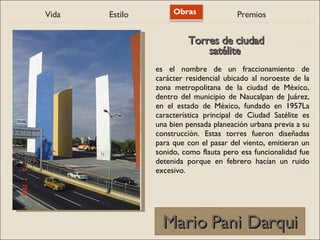 Vida Estilo Obras Premios
Mario Pani Darqui
Mario Pani Darqui
es el nombre de un fraccionamiento de
carácter residencial ubicado al noroeste de la
zona metropolitana de la ciudad de México,
dentro del municipio de Naucalpan de Juárez,
en el estado de México, fundado en 1957La
característica principal de Ciudad Satélite es
una bien pensada planeación urbana previa a su
construcción. Estas torres fueron diseñadas
para que con el pasar del viento, emitieran un
sonido, como flauta pero esa funcionalidad fue
detenida porque en febrero hacían un ruido
excesivo.
Torres de ciudad
Torres de ciudad
satélite
satélite
 