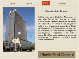 Vida Estilo Obras Premios
Mario Pani Darqui
Mario Pani Darqui
Edificio icono de la Ciudad de Monterrey que
por años fue el más alto de la ciudad.
Construido en 1959 con 89 metros de altura y
20 pisos, el Condominio Acero integra los
colores y la arquitectura típicos de la Ciudad
de Monterrey. El edificio alberga oficinas. Para
la realización de este edificio se emplearon
principalmente componentes como cristal y
acero. El edificio suele catalogarse como una
muestra de la tendencia cultural conocida
como modernismo.
Condominio Acero
Condominio Acero
 