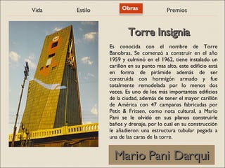 Vida Estilo Obras Premios
Mario Pani Darqui
Mario Pani Darqui
Es conocida con el nombre de Torre
Banobras, Se comenzó a construir en el año
1959 y culminó en el 1962, tiene instalado un
carillón en su punto mas alto, este edificio está
en forma de pirámide además de ser
construida con hormigón armado y fue
totalmente remodelada por lo menos dos
veces. Es uno de los más importantes edificios
de la ciudad, además de tener el mayor carillón
de América con 47 campanas fabricadas por
Petit & Fritsen, como nota cultural, a Mario
Pani se le olvidó en sus planos construirle
baños y drenaje, por lo cual en su construcción
le añadieron una estructura tubular pegada a
una de las caras de la torre.
Torre Insignia
Torre Insignia
 