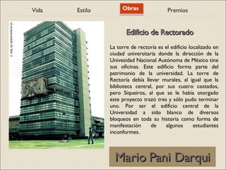 Vida Estilo Obras Premios
Mario Pani Darqui
Mario Pani Darqui
La torre de rectoría es el edificio localizado en
ciudad universitaria donde la dirección de la
Univesidad Nacional Autónoma de México tine
sus oficinas. Este edificio forma parte del
patrimonio de la universidad. La torre de
Rectoría debía llevar murales, al igual que la
biblioteca central, por sus cuatro costados,
pero Siqueiros, al que se le había otorgado
este proyecto trazó tres y sólo pudo terminar
uno. Por ser el edificio central de la
Universidad a sido blanco de diversos
bloqueos en toda su historia como forma de
manifestación de algunos estudiantes
inconformes.
Edificio de Rectorado
Edificio de Rectorado
 