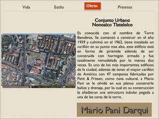 Vida Estilo Obras Premios
Mario Pani Darqui
Mario Pani Darqui
Es conocida con el nombre de Torre
Banobras, Se comenzó a construir en el año
1959 y culminó en el 1962, tiene instalado un
carillón en su punto mas alto, este edificio está
en forma de pirámide además de ser
construida con hormigón armado y fue
totalmente remodelada por lo menos dos
veces. Es uno de los más importantes edificios
de la ciudad, además de tener el mayor carillón
de América con 47 campanas fabricadas por
Petit & Fritsen, como nota cultural, a Mario
Pani se le olvidó en sus planos construirle
baños y drenaje, por lo cual en su construcción
le añadieron una estructura tubular pegada a
una de las caras de la torre.
Conjunto Urbano
Nonoalco Tlatelolco
 