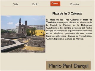 Vida Estilo Obras Premios
Mario Pani Darqui
Mario Pani Darqui
La Plaza de las Tres Culturas o Plaza de
Tlatelolco es una plaza ubicada en el centro de
la Ciudad de México, en la Delegación
Cuauhtémoc. Su nombre proviene del hecho
de que los conjuntos arquitectónicos ubicados
en su alrededor provienen de tres etapas
históricas diferentes: Cultura de Tenochtitlan,
Cultura Española y Cultura de México.
Plaza de las 3 Culturas
 