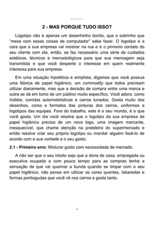 Mário Pertile


                2 - MAS PORQUE TUDO ISSO?
    Logotipo não é apenas um desenhinho bonito, que o sobrinho que
“mexe com essas coisas de computador” sabe fazer. O logotipo é a
cara que a sua empresa vai mostrar na rua e é o primeiro contato do
seu cliente com ela, então, se faz necessário uma série de cuidados
estéticos, técnicos e mercadológicos para que sua mensagem seja
transmitida e que você desperte o interesse em quem realmente
interessa para sua empresa.
    Em uma situação hipotética e simplista, digamos que você possua
uma fábrica de papel higiênico, um commodity que todos precisam
utilizar diariamente, mas que a decisão de compra entre uma marca e
outra se dá em torno de um público muito específico. Você adora, como
hobbie, corridas automobilísticas e carros tunados. Gosta muito dos
desenhos, cores e formatos das pinturas dos carros, uniformes e
logotipos das equipes. Fora do trabalho, este é o seu mundo, é o que
você gosta. Um dia você resolve que o logotipo da sua empresa de
papel higiênico precisa de um novo logo, uma imagem marcante,
inesquecível, que chame atenção na prateleira do supermercado e
então resolve criar seu próprio logotipo ou mandar alguém fazê-lo de
acordo com a sua vontade e o seu gosto.
2.1 - Primeiro erro: Misturar gosto com necessidade de mercado.
   A não ser que o seu intuito seja que a dona de casa, empregada ou
executiva ocupada e com pouco tempo para as compras tenha a
sensação de que vai queimar a bunda quando se limpar com o seu
papel higiênico, não pense em utilizar as cores quentes, labaredas e
formas pontiagudas que você vê nos carros e gosta tanto.




                                    4
 