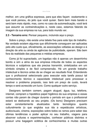 Mário Pertile



melhor, em uma gráfica expressa, para que eles façam exatamente o
que você pensou, do jeito que você quiser. Sairá bem mais barato e
será bem mais rápido, mas, como no caso da automedicação, você terá
que assumir as contraindicações e, neste caso, estamos falando da
imagem da sua empresa na rua, para todo mundo ver.
2.3 - Terceiro erro: Pensar pequeno, incluindo aqui o preço.
   Sobre o preço, não existe uma tabela fixa para este tipo de trabalho.
Na verdade existem algumas que dificilmente conseguem ser aplicadas
pelo alto custo que, oficialmente, as associações voltadas ao design e à
direção de arte ou ainda às agências de publicidade, operam. São bem
fora da realidade das pequenas e médias empresas.
    Como já foi supracitado, um logotipo não é apenas um desenhinho
bonito e sim a alma da sua empresa imbuída de todos os aspectos
técnicos e subjetivos que ela precisa transmitir, sintetizados em um
símbolo simples e de fácil compreensão. Há um grande trabalho
intelectual e técnico antes de se chegar ao resultado final. Entendendo
que o profissional selecionado para executar esta tarefa possui tal
conhecimento técnico e capacidade intelectual para processar e
resolver o problema proposto, isso terá um preço de custo, levará
tempo e será acrescido um lucro. Como qualquer outro serviço.
    Designers também comem, pagam aluguel, água, luz, telefone,
internet, compram o hipotético papel higiênico da sua empresa e essas
contas não param de chegar durante o período em que o profissional
estará se dedicando ao seu projeto. (Os bons) Designers precisam
estar constantemente atualizados tanto tecnológica quanto
culturalmente (o que engloba sua ida a espetáculos artísticos,
audiovisuais, cinema, exposições sobre todos os ramos para saber das
últimas tendências e poder aplicar no seu trabalho, viagens para
absorver culturas e experimentações, conhecer públicos distintos e
possuir uma bagagem eclética de conhecimentos e muitas outras
                                     6
 