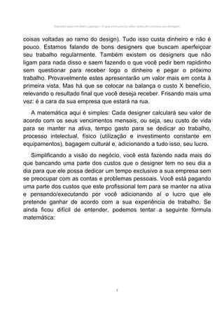 Segredos para Um Bom Logotipo - O que você precisa saber antes de contratar um designer.



coisas voltadas ao ramo do design). Tudo isso custa dinheiro e não é
pouco. Estamos falando de bons designers que buscam aperfeiçoar
seu trabalho regularmente. Também existem os designers que não
ligam para nada disso e saem fazendo o que você pedir bem rapidinho
sem questionar para receber logo o dinheiro e pegar o próximo
trabalho. Provavelmente estes apresentarão um valor mais em conta à
primeira vista. Mas há que se colocar na balança o custo X benefício,
relevando o resultado final que você deseja receber. Frisando mais uma
vez: é a cara da sua empresa que estará na rua.
   A matemática aqui é simples: Cada designer calculará seu valor de
acordo com os seus vencimentos mensais, ou seja, seu custo de vida
para se manter na ativa, tempo gasto para se dedicar ao trabalho,
processo intelectual, físico (utilização e investimento constante em
equipamentos), bagagem cultural e, adicionando a tudo isso, seu lucro.
   Simplificando a visão do negócio, você está fazendo nada mais do
que bancando uma parte dos custos que o designer tem no seu dia a
dia para que ele possa dedicar um tempo exclusivo a sua empresa sem
se preocupar com as contas e problemas pessoais. Você está pagando
uma parte dos custos que este profissional tem para se manter na ativa
e pensando/executando por você adicionando aí o lucro que ele
pretende ganhar de acordo com a sua experiência de trabalho. Se
ainda ficou difícil de entender, podemos tentar a seguinte fórmula
matemática:




                                                      7
 