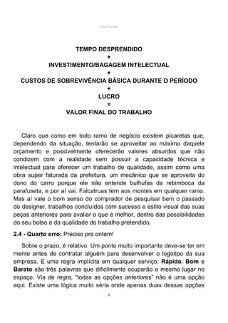 Mário Pertile




                 TEMPO DESPRENDIDO
                          +
         INVESTIMENTO/BAGAGEM INTELECTUAL
                          +
  CUSTOS DE SOBREVIVÊNCIA BÁSICA DURANTE O PERÍODO
                          +
                       LUCRO
                          =
              VALOR FINAL DO TRABALHO


    Claro que como em todo ramo de negócio existem picaretas que,
dependendo da situação, tentarão se aproveitar ao máximo daquele
orçamento e possivelmente oferecerão valores absurdos que não
condizem com a realidade sem possuir a capacidade técnica e
intelectual para oferecer um trabalho de qualidade, assim como uma
obra super faturada da prefeitura, um mecânico que se aproveita do
dono do carro porque ele não entende bulhufas da rebimboca da
parafuseta, e por aí vai. Falcatruas tem aos montes em qualquer ramo.
Mas aí vale o bom senso do comprador de pesquisar bem o passado
do designer, trabalhos concluídos com sucesso e estilo visual das suas
peças anteriores para avaliar o que é melhor, dentro das possibilidades
do seu bolso e da qualidade do trabalho pretendido.
2.4 - Quarto erro: Preciso pra ontem!
   Sobre o prazo, é relativo. Um ponto muito importante deve-se ter em
mente antes de contratar alguém para desenvolver o logotipo da sua
empresa. É uma regra implícita em qualquer serviço: Rápido, Bom e
Barato são três palavras que dificilmente ocuparão o mesmo lugar no
espaço. Via de regra, “todas as opções anteriores” não é uma opção
aqui. Existe uma lógica muito séria onde apenas duas dessas opções
                                     8
 