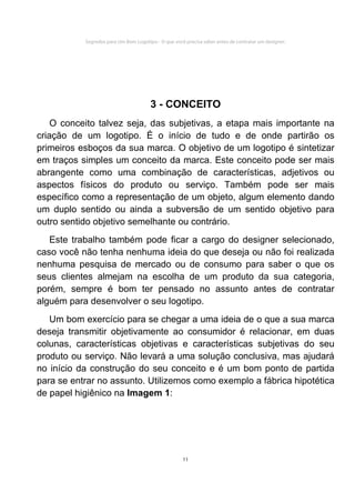 Segredos para Um Bom Logotipo - O que você precisa saber antes de contratar um designer.




                                       3 - CONCEITO
    O conceito talvez seja, das subjetivas, a etapa mais importante na
criação de um logotipo. É o início de tudo e de onde partirão os
primeiros esboços da sua marca. O objetivo de um logotipo é sintetizar
em traços simples um conceito da marca. Este conceito pode ser mais
abrangente como uma combinação de características, adjetivos ou
aspectos físicos do produto ou serviço. Também pode ser mais
específico como a representação de um objeto, algum elemento dando
um duplo sentido ou ainda a subversão de um sentido objetivo para
outro sentido objetivo semelhante ou contrário.
   Este trabalho também pode ficar a cargo do designer selecionado,
caso você não tenha nenhuma ideia do que deseja ou não foi realizada
nenhuma pesquisa de mercado ou de consumo para saber o que os
seus clientes almejam na escolha de um produto da sua categoria,
porém, sempre é bom ter pensado no assunto antes de contratar
alguém para desenvolver o seu logotipo.
   Um bom exercício para se chegar a uma ideia de o que a sua marca
deseja transmitir objetivamente ao consumidor é relacionar, em duas
colunas, características objetivas e características subjetivas do seu
produto ou serviço. Não levará a uma solução conclusiva, mas ajudará
no início da construção do seu conceito e é um bom ponto de partida
para se entrar no assunto. Utilizemos como exemplo a fábrica hipotética
de papel higiênico na Imagem 1:




                                                     11
 