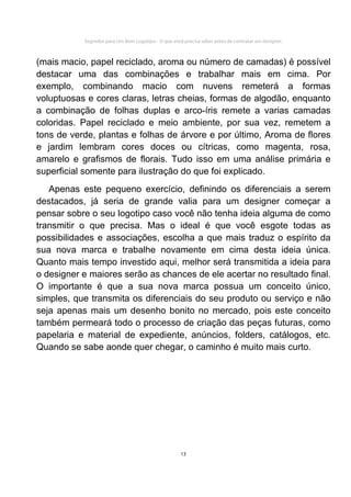 Segredos para Um Bom Logotipo - O que você precisa saber antes de contratar um designer.



(mais macio, papel reciclado, aroma ou número de camadas) é possível
destacar uma das combinações e trabalhar mais em cima. Por
exemplo, combinando macio com nuvens remeterá a formas
voluptuosas e cores claras, letras cheias, formas de algodão, enquanto
a combinação de folhas duplas e arco-íris remete a varias camadas
coloridas. Papel reciclado e meio ambiente, por sua vez, remetem a
tons de verde, plantas e folhas de árvore e por último, Aroma de flores
e jardim lembram cores doces ou cítricas, como magenta, rosa,
amarelo e grafismos de florais. Tudo isso em uma análise primária e
superficial somente para ilustração do que foi explicado.
   Apenas este pequeno exercício, definindo os diferenciais a serem
destacados, já seria de grande valia para um designer começar a
pensar sobre o seu logotipo caso você não tenha ideia alguma de como
transmitir o que precisa. Mas o ideal é que você esgote todas as
possibilidades e associações, escolha a que mais traduz o espírito da
sua nova marca e trabalhe novamente em cima desta ideia única.
Quanto mais tempo investido aqui, melhor será transmitida a ideia para
o designer e maiores serão as chances de ele acertar no resultado final.
O importante é que a sua nova marca possua um conceito único,
simples, que transmita os diferenciais do seu produto ou serviço e não
seja apenas mais um desenho bonito no mercado, pois este conceito
também permeará todo o processo de criação das peças futuras, como
papelaria e material de expediente, anúncios, folders, catálogos, etc.
Quando se sabe aonde quer chegar, o caminho é muito mais curto.




                                                     13
 