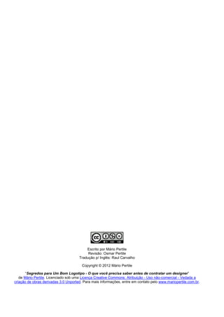 Escrito por Mário Pertile
                                           Revisão: Osmar Pertile
                                      Tradução p/ Inglês: Raul Carvalho

                                        Copyright © 2012 Mário Pertile

       “Segredos para Um Bom Logotipo - O que você precisa saber antes de contratar um designer”
   de Mário Pertile. Licenciado sob uma Licença Creative Commons: Atribuição - Uso não-comercial - Vedada a
criação de obras derivadas 3.0 Unported. Para mais informações, entre em contato pelo www.mariopertile.com.br.
 