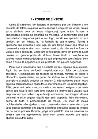 Mário Pertile




                    4 - PODER DE SÍNTESE
    Como já sabemos, um logotipo é composto por um símbolo e um
conjunto de letras (algumas vezes apenas o conjunto de letras, outras
só o símbolo com as letras integradas), que juntos formam a
identificação gráfica da empresa no mercado. O consumidor olha por
pouquíssimos segundos para o seu logo, sendo ele aplicado em um
outdoor, em um folheto, ou na fachada da sua empresa. Talvez a
aplicação que exponha o seu logo por um tempo maior aos olhos do
consumidor seja o site, mas, mesmo assim, ele não será o foco da
visita e sim o conteúdo. Então um bom logotipo deve em primeiro lugar
possuir um grande poder de síntese, transmitindo a posição e os
valores morais e mercadológicos de sua empresa em seu símbolo, bem
como o estilo de negócios que ela pretende, em poucos segundos.
   Para isso é necessário que o símbolo do seu logotipo seja simples.
Aqui não se deve confundir simplicidade com falta de cuidados
estéticos. A simplicidade diz respeito ao formato, número de ideias e
elementos apresentados, ao poder de síntese em si. Utilizando como
exemplo o exercício anterior da Imagem 2, não podemos pegar todas
aquelas combinações e conceitos e espremê-los em um único logotipo.
Aliás, poder até pode, mas, por melhor que seja o designer e por mais
bonito que fique o logo, será uma suruba de informações visuais. Sua
empresa tem que saber o que deseja comunicar, que imagem deseja
transmitir e estar segura naquilo que está propondo. Isso demonstra,
acima de tudo, a personalidade da marca. Um show de ideias
multifacetadas não ajudará o seu consumidor alvo a entender o que
você deseja transmitir em alguns segundos enquanto passa de ônibus
ou de carro por um Outdoor, pega um panfleto seu na sinaleira ou
acessa seu site rapidamente junto com outros montes que estão
abertos em outras abas.


                                    14
 