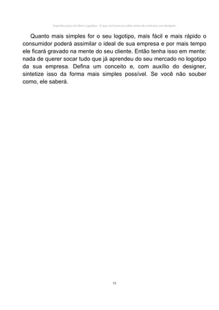 Segredos para Um Bom Logotipo - O que você precisa saber antes de contratar um designer.


   Quanto mais simples for o seu logotipo, mais fácil e mais rápido o
consumidor poderá assimilar o ideal de sua empresa e por mais tempo
ele ficará gravado na mente do seu cliente. Então tenha isso em mente:
nada de querer socar tudo que já aprendeu do seu mercado no logotipo
da sua empresa. Defina um conceito e, com auxílio do designer,
sintetize isso da forma mais simples possível. Se você não souber
como, ele saberá.




                                                     15
 