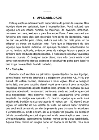 Mário Pertile



                       5 - APLICABILIDADE
   Esta questão é extremamente dependente do poder de síntese. Seu
logotipo deve ser aplicável, isso é inquestionável. Você utilizará seu
logotipo em um infinito número de materiais, de diversos tamanhos,
números de cores, texturas e para fins específicos. E ele precisará ser
funcional em todos eles sem distorção nem perda de identidade. Nada
de dar um jeitinho para caber, reduzir até não dar mais para ler ou
adaptar as cores de qualquer jeito. Para que a integridade do seu
logotipo seja sempre mantida, em qualquer tamanho, necessidade de
cor ou textura aplicada, evitando dores de cabeça futuras e perda de
dinheiro com produção desnecessária, é necessário observar questões
técnicas cruciais. O designer sabe disso, mas não custa nada você
tomar conhecimento destas questões e observar de perto para saber o
que exigir no resultado final do trabalho.
5.1 - Redução.
   Quando você receber as primeiras apresentações do seu logotipo,
com símbolo, nome da empresa e o slogan em uma folha A3, A4 ou por
e-mail, ele estará bonitão, chamativo e bem legível. Caso o designer
tenha feito um bom trabalho visual, você se encantará com as opções
recebidas imaginando aquele logotipo bem grande na fachada da sua
empresa, adesivado no seu carro ou frota ou ainda no outdoor que você
está negociando. Mas observe: você está visualizando uma versão
ampliada do design em questão. O mesmo logotipo que você está
imaginando bonitão na sua fachada de 6 metros por 1,80 deverá estar
legível no cantinho do seu cartão de visita, na caneta super moderna
que você está pensando em dar de presente para os seus fornecedores
e vendedores ou ainda em um, sei lá, pregador de gravata, ou qualquer
brinde ou material que você vá produzir onde deverá aplicar sua marca.
Um bom logotipo, tecnicamente falando, nunca perde a sua legibilidade.
Aquela fonte fininha no slogan pode ter ficado muito bonita, mas será

                                     16
 