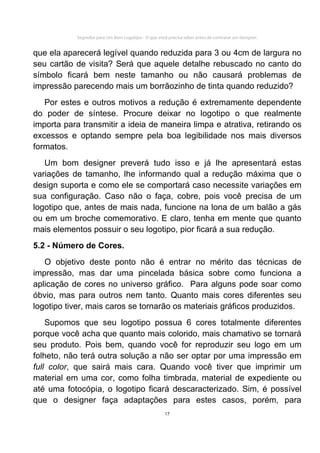 Segredos para Um Bom Logotipo - O que você precisa saber antes de contratar um designer.


que ela aparecerá legível quando reduzida para 3 ou 4cm de largura no
seu cartão de visita? Será que aquele detalhe rebuscado no canto do
símbolo ficará bem neste tamanho ou não causará problemas de
impressão parecendo mais um borrãozinho de tinta quando reduzido?
   Por estes e outros motivos a redução é extremamente dependente
do poder de síntese. Procure deixar no logotipo o que realmente
importa para transmitir a ideia de maneira limpa e atrativa, retirando os
excessos e optando sempre pela boa legibilidade nos mais diversos
formatos.
   Um bom designer preverá tudo isso e já lhe apresentará estas
variações de tamanho, lhe informando qual a redução máxima que o
design suporta e como ele se comportará caso necessite variações em
sua configuração. Caso não o faça, cobre, pois você precisa de um
logotipo que, antes de mais nada, funcione na lona de um balão a gás
ou em um broche comemorativo. E claro, tenha em mente que quanto
mais elementos possuir o seu logotipo, pior ficará a sua redução.
5.2 - Número de Cores.
   O objetivo deste ponto não é entrar no mérito das técnicas de
impressão, mas dar uma pincelada básica sobre como funciona a
aplicação de cores no universo gráfico. Para alguns pode soar como
óbvio, mas para outros nem tanto. Quanto mais cores diferentes seu
logotipo tiver, mais caros se tornarão os materiais gráficos produzidos.
    Supomos que seu logotipo possua 6 cores totalmente diferentes
porque você acha que quanto mais colorido, mais chamativo se tornará
seu produto. Pois bem, quando você for reproduzir seu logo em um
folheto, não terá outra solução a não ser optar por uma impressão em
full color, que sairá mais cara. Quando você tiver que imprimir um
material em uma cor, como folha timbrada, material de expediente ou
até uma fotocópia, o logotipo ficará descaracterizado. Sim, é possível
que o designer faça adaptações para estes casos, porém, para
                                                     17
 