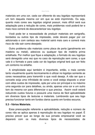 Mário Pertile


materiais em uma cor, cada cor diferente do seu logotipo representará
um tom daquela mesma cor em que se está imprimindo. Ou seja,
quanto mais cores seu logotipo original possuir, mais difícil será sua
adaptação para a redução de cores, mais problemas você poderá ter e
mais risco correrá de descaracterizar seu logotipo.
    Você pode ter a necessidade de produzir materiais em serigrafia,
bordados ou outros tipo de impressão, onde deverá pagar por cor
adicionada e com certeza seu material sairá mais caro e correrá mais
risco de não sair como desejado.
   Outro problema são materiais como placa de porta (geralmente em
madeira ou metal), adesivos ou qualquer tipo de matéria prima
entalhada. Por melhor que fique a adaptação, o formato do seu logotipo
será denegrido uma vez que no caso da reprodução sem cores, o que
vale é o formato e para cada cor do logotipo original terá que ser feito
um contorno no entalhe.
   A simplicidade aqui também é importante, então, o mais correto
tanto visualmente quanto tecnicamente é utilizar no logotipo somente as
cores necessárias para transmitir o que você deseja. A não ser que o
conceito exija uma infinidade de cores e você esteja disposto a arcar
com altos custos de impressão, opte por uma cor principal e no máximo
uma segunda cor para detalhes, ou ainda, apenas uma cor e um outro
tom da mesma cor para diferenciar o que precisa. Assim você estará
reduzindo custos futuros e possuirá uma marca de fácil aplicabilidade
em diversos tipos de texturas e materiais. Lembrando que seu logo
precisa funcionar tanto em fundos claros quanto em fundos escuros.
5.3 - Vários Materiais.
   Essa preocupação referente a aplicabilidade, redução e número de
cores não se aplica apenas à reprodução do seu logotipo no papel. É
preciso prever que ao longo da sua jornada empresarial você se
deparará com os mais diversos tipos de necessidades de
                                     18
 