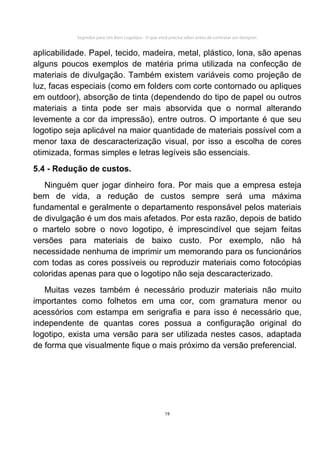 Segredos para Um Bom Logotipo - O que você precisa saber antes de contratar um designer.


aplicabilidade. Papel, tecido, madeira, metal, plástico, lona, são apenas
alguns poucos exemplos de matéria prima utilizada na confecção de
materiais de divulgação. Também existem variáveis como projeção de
luz, facas especiais (como em folders com corte contornado ou apliques
em outdoor), absorção de tinta (dependendo do tipo de papel ou outros
materiais a tinta pode ser mais absorvida que o normal alterando
levemente a cor da impressão), entre outros. O importante é que seu
logotipo seja aplicável na maior quantidade de materiais possível com a
menor taxa de descaracterização visual, por isso a escolha de cores
otimizada, formas simples e letras legíveis são essenciais.
5.4 - Redução de custos.
   Ninguém quer jogar dinheiro fora. Por mais que a empresa esteja
bem de vida, a redução de custos sempre será uma máxima
fundamental e geralmente o departamento responsável pelos materiais
de divulgação é um dos mais afetados. Por esta razão, depois de batido
o martelo sobre o novo logotipo, é imprescindível que sejam feitas
versões para materiais de baixo custo. Por exemplo, não há
necessidade nenhuma de imprimir um memorando para os funcionários
com todas as cores possíveis ou reproduzir materiais como fotocópias
coloridas apenas para que o logotipo não seja descaracterizado.
   Muitas vezes também é necessário produzir materiais não muito
importantes como folhetos em uma cor, com gramatura menor ou
acessórios com estampa em serigrafia e para isso é necessário que,
independente de quantas cores possua a configuração original do
logotipo, exista uma versão para ser utilizada nestes casos, adaptada
de forma que visualmente fique o mais próximo da versão preferencial.




                                                     19
 