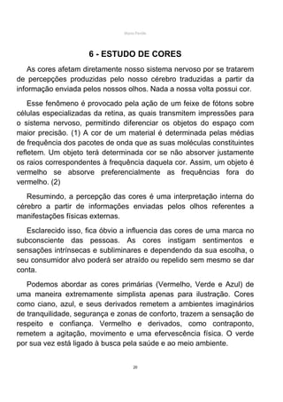 Mário Pertile




                     6 - ESTUDO DE CORES
    As cores afetam diretamente nosso sistema nervoso por se tratarem
de percepções produzidas pelo nosso cérebro traduzidas a partir da
informação enviada pelos nossos olhos. Nada a nossa volta possui cor.
    Esse fenômeno é provocado pela ação de um feixe de fótons sobre
células especializadas da retina, as quais transmitem impressões para
o sistema nervoso, permitindo diferenciar os objetos do espaço com
maior precisão. (1) A cor de um material é determinada pelas médias
de frequência dos pacotes de onda que as suas moléculas constituintes
refletem. Um objeto terá determinada cor se não absorver justamente
os raios correspondentes à frequência daquela cor. Assim, um objeto é
vermelho se absorve preferencialmente as frequências fora do
vermelho. (2)
   Resumindo, a percepção das cores é uma interpretação interna do
cérebro a partir de informações enviadas pelos olhos referentes a
manifestações físicas externas.
   Esclarecido isso, fica óbvio a influencia das cores de uma marca no
subconsciente das pessoas. As cores instigam sentimentos e
sensações intrínsecas e subliminares e dependendo da sua escolha, o
seu consumidor alvo poderá ser atraído ou repelido sem mesmo se dar
conta.
   Podemos abordar as cores primárias (Vermelho, Verde e Azul) de
uma maneira extremamente simplista apenas para ilustração. Cores
como ciano, azul, e seus derivados remetem a ambientes imaginários
de tranquilidade, segurança e zonas de conforto, trazem a sensação de
respeito e confiança. Vermelho e derivados, como contraponto,
remetem a agitação, movimento e uma efervescência física. O verde
por sua vez está ligado à busca pela saúde e ao meio ambiente.


                                    20
 
