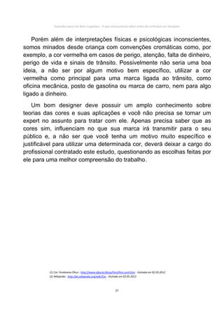 Segredos para Um Bom Logotipo - O que você precisa saber antes de contratar um designer.



    Porém além de interpretações físicas e psicológicas inconscientes,
somos minados desde criança com convenções cromáticas como, por
exemplo, a cor vermelha em casos de perigo, atenção, falta de dinheiro,
perigo de vida e sinais de trânsito. Possivelmente não seria uma boa
ideia, a não ser por algum motivo bem específico, utilizar a cor
vermelha como principal para uma marca ligada ao trânsito, como
oficina mecânica, posto de gasolina ou marca de carro, nem para algo
ligado a dinheiro.
   Um bom designer deve possuir um amplo conhecimento sobre
teorias das cores e suas aplicações e você não precisa se tornar um
expert no assunto para tratar com ele. Apenas precisa saber que as
cores sim, influenciam no que sua marca irá transmitir para o seu
público e, a não ser que você tenha um motivo muito específico e
justificável para utilizar uma determinada cor, deverá deixar a cargo do
profissional contratado este estudo, questionando as escolhas feitas por
ele para uma melhor compreensão do trabalho.




          (1) Cor: Fenômeno Ótico - http://www.ufpa.br/dicas/htm/htm-cor4.htm - Visitada em 02.05.2012
          (2) Wikipedia - http://pt.wikipedia.org/wiki/Cor - Visitada em 02.05.2012



                                                              21
 