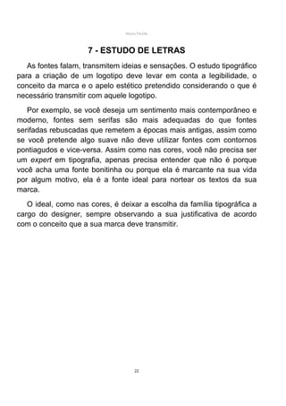 Mário Pertile



                     7 - ESTUDO DE LETRAS
   As fontes falam, transmitem ideias e sensações. O estudo tipográfico
para a criação de um logotipo deve levar em conta a legibilidade, o
conceito da marca e o apelo estético pretendido considerando o que é
necessário transmitir com aquele logotipo.
   Por exemplo, se você deseja um sentimento mais contemporâneo e
moderno, fontes sem serifas são mais adequadas do que fontes
serifadas rebuscadas que remetem a épocas mais antigas, assim como
se você pretende algo suave não deve utilizar fontes com contornos
pontiagudos e vice-versa. Assim como nas cores, você não precisa ser
um expert em tipografia, apenas precisa entender que não é porque
você acha uma fonte bonitinha ou porque ela é marcante na sua vida
por algum motivo, ela é a fonte ideal para nortear os textos da sua
marca.
   O ideal, como nas cores, é deixar a escolha da família tipográfica a
cargo do designer, sempre observando a sua justificativa de acordo
com o conceito que a sua marca deve transmitir.




                                     22
 