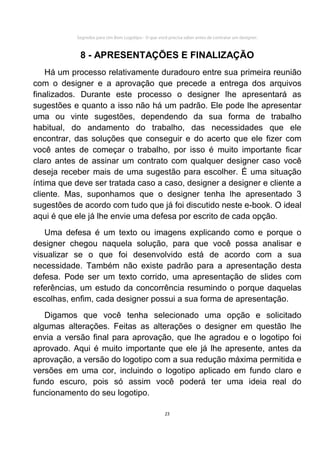 Segredos para Um Bom Logotipo - O que você precisa saber antes de contratar um designer.



            8 - APRESENTAÇÕES E FINALIZAÇÃO
    Há um processo relativamente duradouro entre sua primeira reunião
com o designer e a aprovação que precede a entrega dos arquivos
finalizados. Durante este processo o designer lhe apresentará as
sugestões e quanto a isso não há um padrão. Ele pode lhe apresentar
uma ou vinte sugestões, dependendo da sua forma de trabalho
habitual, do andamento do trabalho, das necessidades que ele
encontrar, das soluções que conseguir e do acerto que ele fizer com
você antes de começar o trabalho, por isso é muito importante ficar
claro antes de assinar um contrato com qualquer designer caso você
deseja receber mais de uma sugestão para escolher. É uma situação
íntima que deve ser tratada caso a caso, designer a designer e cliente a
cliente. Mas, suponhamos que o designer tenha lhe apresentado 3
sugestões de acordo com tudo que já foi discutido neste e-book. O ideal
aqui é que ele já lhe envie uma defesa por escrito de cada opção.
   Uma defesa é um texto ou imagens explicando como e porque o
designer chegou naquela solução, para que você possa analisar e
visualizar se o que foi desenvolvido está de acordo com a sua
necessidade. Também não existe padrão para a apresentação desta
defesa. Pode ser um texto corrido, uma apresentação de slides com
referências, um estudo da concorrência resumindo o porque daquelas
escolhas, enfim, cada designer possui a sua forma de apresentação.
   Digamos que você tenha selecionado uma opção e solicitado
algumas alterações. Feitas as alterações o designer em questão lhe
envia a versão final para aprovação, que lhe agradou e o logotipo foi
aprovado. Aqui é muito importante que ele já lhe apresente, antes da
aprovação, a versão do logotipo com a sua redução máxima permitida e
versões em uma cor, incluindo o logotipo aplicado em fundo claro e
fundo escuro, pois só assim você poderá ter uma ideia real do
funcionamento do seu logotipo.

                                                     23
 