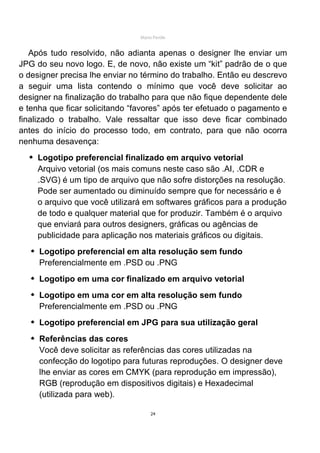 Mário Pertile


   Após tudo resolvido, não adianta apenas o designer lhe enviar um
JPG do seu novo logo. E, de novo, não existe um “kit” padrão de o que
o designer precisa lhe enviar no término do trabalho. Então eu descrevo
a seguir uma lista contendo o mínimo que você deve solicitar ao
designer na finalização do trabalho para que não fique dependente dele
e tenha que ficar solicitando “favores” após ter efetuado o pagamento e
finalizado o trabalho. Vale ressaltar que isso deve ficar combinado
antes do início do processo todo, em contrato, para que não ocorra
nenhuma desavença:
    Logotipo preferencial finalizado em arquivo vetorial
    Arquivo vetorial (os mais comuns neste caso são .AI, .CDR e
    .SVG) é um tipo de arquivo que não sofre distorções na resolução.
    Pode ser aumentado ou diminuído sempre que for necessário e é
    o arquivo que você utilizará em softwares gráficos para a produção
    de todo e qualquer material que for produzir. Também é o arquivo
    que enviará para outros designers, gráficas ou agências de
    publicidade para aplicação nos materiais gráficos ou digitais.
     Logotipo preferencial em alta resolução sem fundo
     Preferencialmente em .PSD ou .PNG
     Logotipo em uma cor finalizado em arquivo vetorial
     Logotipo em uma cor em alta resolução sem fundo
     Preferencialmente em .PSD ou .PNG
     Logotipo preferencial em JPG para sua utilização geral
     Referências das cores
     Você deve solicitar as referências das cores utilizadas na
     confecção do logotipo para futuras reproduções. O designer deve
     lhe enviar as cores em CMYK (para reprodução em impressão),
     RGB (reprodução em dispositivos digitais) e Hexadecimal
     (utilizada para web).

                                     24
 