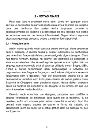 Mário Pertile


                         9 - NOTAS FINAIS
   Para que todo o processo corra bem, como em qualquer outro
serviço, é necessário deixar tudo muito claro antes do início do trabalho
para que nenhuma das partes tenha surpresas durante o
desenvolvimento do trabalho e a confecção do seu logotipo não acabe
se tornando uma dor de cabeça interminável. Segue abaixo algumas
dicas para que este processo ocorra da melhor forma possível.
9.1 - Pesquise bem.
    Assim como quando você contrata outros serviços, deve pesquisar
bem o mercado. A melhor forma é buscar indicações de conhecidos
que já tenham ficado satisfeitos com o serviço de algum designer. Caso
não tenha nenhum, busque na internet por portfólios de designers e
sites especializados, não se restringindo apenas a sua região. Não se
esqueça que a tecnologia está aí para ser utilizada e com Skype, MSN,
e-mail e outras ferramentas para comunicação e serviços de
pagamento como Paypal e Pagseguro você não é obrigado a se reunir
fisicamente com o designer. Falo por experiência própria de já ter
desenvolvido trabalhos com êxito para clientes de outros países como
Espanha e Cingapura sem problema algum. Basta deixar acertado
antes os horários de expediente do designer e as formas em que ele
estará acessível nestes horários.
   Quando você encontrar um designer, pesquise seu portfólio e
busque referências de empresas para quem ele já trabalhou e, se
possível, entre em contato para saber como foi o serviço. Isso lhe
deixará mais seguro quanto ao caráter e forma de trabalho do
profissional, além de saber se o estilo gráfico dele se encaixa no que
você precisa.




                                      26
 