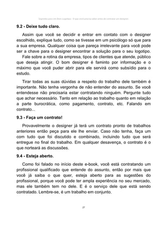Segredos para Um Bom Logotipo - O que você precisa saber antes de contratar um designer.


9.2 - Deixe tudo claro.
   Assim que você se decidir e entrar em contato com o designer
escolhido, explique tudo, como se tivesse em um psicólogo só que para
a sua empresa. Qualquer coisa que pareça irrelevante para você pode
ser a chave para o designer encontrar a solução para o seu logotipo.
   Fale sobre a rotina da empresa, tipos de clientes que atende, público
que deseja atingir. O bom designer é faminto por informação e o
máximo que você puder abrir para ele servirá como subsídio para o
estudo.
   Tirar todas as suas dúvidas a respeito do trabalho dele também é
importante. Não tenha vergonha de não entender do assunto. Se você
entendesse não precisaria estar contratando ninguém. Pergunte tudo
que achar necessário. Tanto em relação ao trabalho quanto em relação
a parte burocrática, como pagamento, contrato, etc. Falando em
contrato...
9.3 - Faça um contrato!
   Provavelmente o designer já terá um contrato pronto de trabalhos
anteriores então peça para ele lhe enviar. Caso não tenha, faça um
com tudo que foi discutido e combinado, incluindo tudo que será
entregue no final do trabalho. Em qualquer desavença, o contrato é o
que norteará as discussões.
9.4 - Esteja aberto.
   Como foi falado no início deste e-book, você está contratando um
profissional qualificado que entende do assunto, então por mais que
você já saiba o que quer, esteja aberto para as sugestões do
profissional, porque você pode ter ampla experiência no seu mercado,
mas ele também tem no dele. E é o serviço dele que está sendo
contratado. Lembre-se, é um trabalho em conjunto.


                                                     27
 