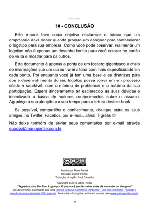 Mário Pertile


                                      10 - CONCLUSÃO
   Este e-book teve como objetivo esclarecer o básico que um
empresário deve saber quando procura um designer para confeccionar
o logotipo para sua empresa. Como você pode observar, realmente um
logotipo não é apenas um desenho bonito para você colocar no cartão
de visita e mostrar para os outros.
   Este documento é apenas a ponta de um Iceberg gigantesco e cheio
de informações que um dia eu trarei a tona com mais especificidade em
cada ponto. Por enquanto você já tem uma base e as diretrizes para
que o desenvolvimento do seu logotipo possa correr em um processo
sólido e saudável, com o mínimo de problemas e o máximo da sua
participação. Espero sinceramente ter esclarecido as suas dúvidas e
incentivado a busca de maiores conhecimentos sobre o assunto.
Agradeço a sua atenção e o seu tempo para a leitura deste e-book.
  Se possível, compartilhe o conhecimento, divulgue entre os seus
amigos, no Twitter, Facebok, por e-mail... afinal, é grátis ☺
Não deixe também de enviar seus comentários por e-mail através
ebooks@mariopertile.com.br




                                          Escrito por Mário Pertile
                                           Revisão: Osmar Pertile
                                      Tradução p/ Inglês: Raul Carvalho

                                         Copyright © 2012 Mário Pertile
      “Segredos para Um Bom Logotipo - O que você precisa saber antes de contratar um designer”
   de Mário Pertile. Licenciado sob uma Licença Creative Commons: Atribuição - Uso não-comercial - Vedada a
criação de obras derivadas 3.0 Unported. Para mais informações, entre em contato pelo www.mariopertile.com.br.


                                                      28
 