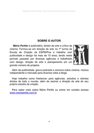 Segredos para Um Bom Logotipo - O que você precisa saber antes de contratar um designer.




                                    SOBRE O AUTOR
   Mário Pertile é publicitário, diretor de arte e crítico de
cinema. Formou-se em direção de arte na 1ª turma da
Escola de Criação da ESPM/Poa e trabalha com
publicidade e design há mais de 10 anos, tendo neste
período passado por diversas agências e trabalhado
com design, direção de arte e planejamento em um
grande número de projetos.
  Além da publicidade, grava podcasts e escreve sobre cinema, música
independente e mercado para diversos sites e blogs.

  Hoje trabalha como freelancer para agências, estúdios e clientes
diretos de todo o mundo, além de assinar a direção de arte do seu
próprio estúdio de criação.

 Para saber mais sobre Mário Pertile ou entrar em contato acesse
www.mariopertile.com.br




                                                      29
 
