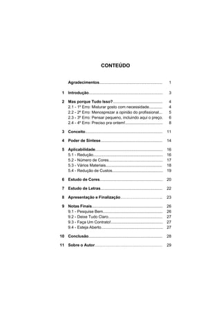 CONTEÚDO


      Agradecimentos.........................................................        1

 1 Introdução...................................................................     3

 2 Mas porque Tudo Isso?.............................................                4
   2.1 - 1º Erro: Misturar gosto com necessidade............                         4
   2.2 - 2º Erro: Menosprezar a opinião do profissional...                           5
   2.3 - 3º Erro: Pensar pequeno, incluindo aqui o preço.                            6
   2.4 - 4º Erro: Preciso pra ontem!..................................               8

 3 Conceito......................................................................   11

 4 Poder de Síntese........................................................         14

 5 Aplicabilidade.............................................................      16
   5.1 - Redução...............................................................     16
   5.2 - Número de Cores.................................................           17
   5.3 - Vários Materiais...................................................        18
   5.4 - Redução de Custos..............................................            19

 6 Estudo de Cores.........................................................         20

 7 Estudo de Letras........................................................         22

 8 Apresentação e Finalização                                                  ..   23

 9 Notas Finais................................................................     26
   9.1 - Pesquise Bem......................................................         26
   9.2 - Deixe Tudo Claro.................................................          27
   9.3 - Faça Um Contrato!...............................................           27
   9.4 - Esteja Aberto........................................................      27

10 Conclusão...................................................................     28

11 Sobre o Autor                                                                    29
 