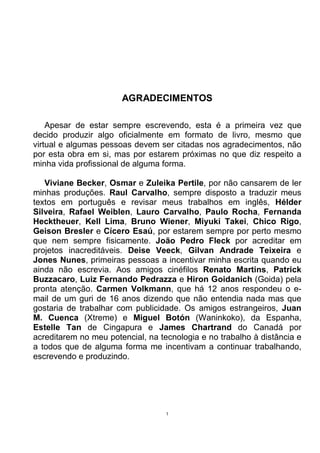 AGRADECIMENTOS

    Apesar de estar sempre escrevendo, esta é a primeira vez que
decido produzir algo oficialmente em formato de livro, mesmo que
virtual e algumas pessoas devem ser citadas nos agradecimentos, não
por esta obra em si, mas por estarem próximas no que diz respeito a
minha vida profissional de alguma forma.

   Viviane Becker, Osmar e Zuleika Pertile, por não cansarem de ler
minhas produções. Raul Carvalho, sempre disposto a traduzir meus
textos em português e revisar meus trabalhos em inglês, Hélder
Silveira, Rafael Weiblen, Lauro Carvalho, Paulo Rocha, Fernanda
Hecktheuer, Kell Lima, Bruno Wiener, Miyuki Takei, Chico Rigo,
Geison Bresler e Cícero Esaú, por estarem sempre por perto mesmo
que nem sempre fisicamente. João Pedro Fleck por acreditar em
projetos inacreditáveis. Deise Veeck, Gilvan Andrade Teixeira e
Jones Nunes, primeiras pessoas a incentivar minha escrita quando eu
ainda não escrevia. Aos amigos cinéfilos Renato Martins, Patrick
Buzzacaro, Luiz Fernando Pedrazza e Hiron Goidanich (Goida) pela
pronta atenção. Carmen Volkmann, que há 12 anos respondeu o e-
mail de um guri de 16 anos dizendo que não entendia nada mas que
gostaria de trabalhar com publicidade. Os amigos estrangeiros, Juan
M. Cuenca (Xtreme) e Miguel Botón (Waninkoko), da Espanha,
Estelle Tan de Cingapura e James Chartrand do Canadá por
acreditarem no meu potencial, na tecnologia e no trabalho à distância e
a todos que de alguma forma me incentivam a continuar trabalhando,
escrevendo e produzindo.




                                   1
 