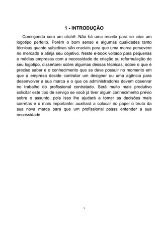 1 - INTRODUÇÃO
   Começando com um clichê: Não há uma receita para se criar um
logotipo perfeito. Porém o bom senso e algumas qualidades tanto
técnicas quanto subjetivas são cruciais para que uma marca persevere
no mercado e atinja seu objetivo. Neste e-book voltado para pequenas
e médias empresas com a necessidade de criação ou reformulação de
seu logotipo, dissertarei sobre algumas dessas técnicas, sobre o que é
preciso saber e o conhecimento que se deve possuir no momento em
que a empresa decide contratar um designer ou uma agência para
desenvolver a sua marca e o que os administradores devem observar
no trabalho do profissional contratado. Será muito mais produtivo
solicitar este tipo de serviço se você já tiver algum conhecimento prévio
sobre o assunto, pois isso lhe ajudará a tomar as decisões mais
corretas e o mais importante: auxiliará a colocar no papel o bruto da
sua nova marca para que um profissional possa entender a sua
necessidade.




                                    3
 