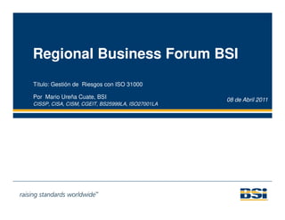 Regional Business Forum BSI
Título: Gestión de Riesgos con ISO 31000

Por Mario Ureña Cuate, BSI                        08 de Abril 2011
CISSP, CISA, CISM, CGEIT, BS25999LA, ISO27001LA
 