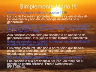 Simplemente Mario !!! Nació en Arequipa el 28 de marzo de 1936. Es uno de los más importantes novelistas y ensayistas de Latinoamérica y uno de los principales autores de su generación. Subió a la fama en de 1960 con novelas como “ La ciudad y los perros ”(1963), “ La casa verde”  (1965), y “ Conversación en La Catedral”  (1969). Aún continúa escribiendo prolíficamente en una serie de géneros literarios, incluyendo crítica literaria y periodismo. Entre sus novelas se cuentan comedias, novelas policiacas, novelas históricas y políticas. Sus obras están influidas por la percepción que tiene el escritor de la sociedad peruana y por sus propias experiencias como peruano. El ha sido políticamente activo a lo largo de su carrera . Fue candidato a la presidencia del Perú en 1990 por el partido de centro-derecha “Frente Democrático” (FREDEMO). 