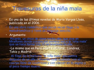 Travesuras de la niña mala Es una de las últimas novelas de Mario Vargas Llosa, publicada en el 2006. Es una obra romántica que pocas veces llega a lo melodramático y tiene   un lenguaje sencillo. Argumento: - Ricardo, un chico de clase media alta, que vive en Miraflores donde conoce por primera ves a la “niña mala” que se hace llamar Lily. El se enamora de ella. -Lo mismo que en Perú ocurre en Paris,  Londres, Tokio y Madrid.  - Al final de la historia “la niña mala” encuentra después de un año a Ricardo toda acabada, con el cuerpo lleno de cicatrices y con cáncer en la vagina y al poco tiempo muere.  