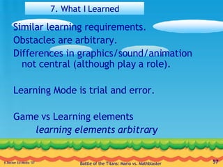 7. What I Learned Similar learning requirements. Obstacles are arbitrary. Differences in graphics/sound/animation not central (although play a role). Learning Mode is trial and error. Game vs Learning elements learning elements arbitrary 
