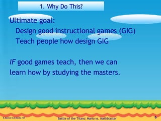 1. Why Do This? Ultimate goal: Design good instructional games (GIG) Teach people how design GIG IF  good games teach, then we can learn how by studying the masters. 