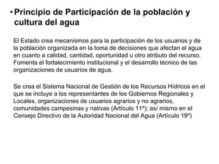 •Principio de Participación de la población y
cultura del agua
El Estado crea mecanismos para la participación de los usuarios y de
la población organizada en la toma de decisiones que afectan el agua
en cuanto a calidad, cantidad, oportunidad u otro atributo del recurso.
Fomenta el fortalecimiento institucional y el desarrollo técnico de las
organizaciones de usuarios de agua.
Se crea el Sistema Nacional de Gestión de los Recursos Hídricos en el
que se incluye a los representantes de los Gobiernos Regionales y
Locales, organizaciones de usuarios agrarios y no agrarios,
comunidades campesinas y nativas (Artículo 11º); así mismo en el
Consejo Directivo de la Autoridad Nacional del Agua (Artículo 19º)
 