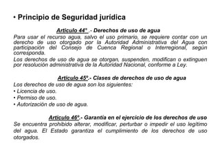 • Principio de Seguridad jurídica
Articulo 44° .- Derechos de uso de agua
Para usar el recurso agua, salvo el uso primario, se requiere contar con un
derecho de uso otorgado por la Autoridad Administrativa del Agua con
participación del Consejo de Cuenca Regional o Interregional, según
corresponda.
Los derechos de uso de agua se otorgan, suspenden, modifican o extinguen
por resolución administrativa de la Autoridad Nacional, conforme a Ley.
Articulo 45º.- Clases de derechos de uso de agua
Los derechos de uso de agua son los siguientes:
• Licencia de uso.
• Permiso de uso.
• Autorización de uso de agua.
Articulo 46º.- Garantía en el ejercicio de los derechos de uso
Se encuentra prohibido alterar, modificar, perturbar o impedir el uso legítimo
del agua. El Estado garantiza el cumplimiento de los derechos de uso
otorgados.
 