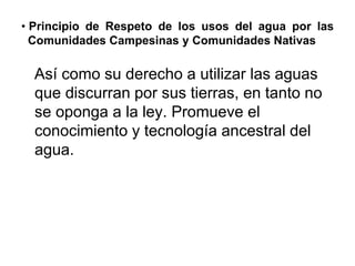 • Principio de Respeto de los usos del agua por las
Comunidades Campesinas y Comunidades Nativas
Así como su derecho a utilizar las aguas
que discurran por sus tierras, en tanto no
se oponga a la ley. Promueve el
conocimiento y tecnología ancestral del
agua.
 