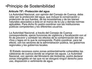 •Principio de Sostenibilidad
Artículo 75º.- Protección del agua
La Autoridad Nacional, con opinión del Consejo de Cuenca, debe
velar por la protección del agua, que incluye la conservación y
protección de sus fuentes, de los ecosistemas y de los bienes
naturales asociados a ésta en el marco de la Ley y demás normas
aplicables. Para dicho fin podrá coordinar con las instituciones
públicas competentes y los diferentes usuarios.
La Autoridad Nacional, a través del Consejo de Cuenca
correspondiente, ejerce funciones de vigilancia y fiscalización con el
fin de prevenir y combatir los efectos de la contaminación del mar,
rñios y lagos en lo que le corresponda. Podrá coordinar, para tal
efecto, con los sectores de la administración pública, los gobiernos
regionales y los gobiernos locales.
El Estado reconoce como zonas ambientalmente vulnerables las
cabeceras de cuenca donde se originan las aguas. La Autoridad
Nacional, con opinión del Ministerio del Ambiente, podrá declarar
zonas intangibles en las que no se otorgará ningún derecho para
uso, disposición o vertimiento de agua.
 