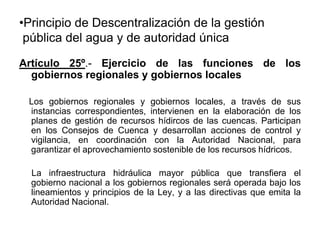 •Principio de Descentralización de la gestión
pública del agua y de autoridad única
Artículo 25º.- Ejercicio de las funciones de los
gobiernos regionales y gobiernos locales
Los gobiernos regionales y gobiernos locales, a través de sus
instancias correspondientes, intervienen en la elaboración de los
planes de gestión de recursos hídircos de las cuencas. Participan
en los Consejos de Cuenca y desarrollan acciones de control y
vigilancia, en coordinación con la Autoridad Nacional, para
garantizar el aprovechamiento sostenible de los recursos hídricos.
La infraestructura hidráulica mayor pública que transfiera el
gobierno nacional a los gobiernos regionales será operada bajo los
lineamientos y principios de la Ley, y a las directivas que emita la
Autoridad Nacional.
 