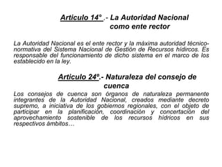 Articulo 14° .- La Autoridad Nacional
como ente rector
La Autoridad Nacional es el ente rector y la máxima autoridad técnico-
normativa del Sistema Nacional de Gestión de Recursos hídircos. Es
responsable del funcionamiento de dicho sistema en el marco de los
establecido en la ley.
Articulo 24º.- Naturaleza del consejo de
cuenca
Los consejos de cuenca son órganos de naturaleza permanente
integrantes de la Autoridad Nacional, creados mediante decreto
supremo, a iniciativa de los gobiernos regionales, con el objeto de
participar en la planificación, coordinación y concertación del
aprovechamiento sostenible de los recursos hídricos en sus
respectivos ámbitos…
 