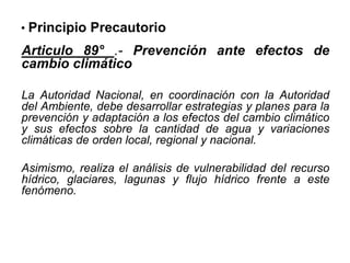 • Principio Precautorio
Articulo 89° .- Prevención ante efectos de
cambio climático
La Autoridad Nacional, en coordinación con la Autoridad
del Ambiente, debe desarrollar estrategias y planes para la
prevención y adaptación a los efectos del cambio climático
y sus efectos sobre la cantidad de agua y variaciones
climáticas de orden local, regional y nacional.
Asimismo, realiza el análisis de vulnerabilidad del recurso
hídrico, glaciares, lagunas y flujo hídrico frente a este
fenómeno.
 
