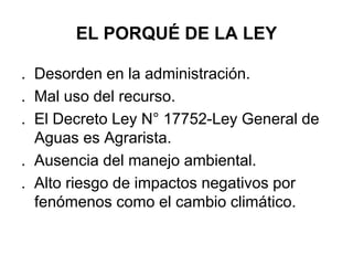 EL PORQUÉ DE LA LEY
. Desorden en la administración.
. Mal uso del recurso.
. El Decreto Ley N° 17752-Ley General de
Aguas es Agrarista.
. Ausencia del manejo ambiental.
. Alto riesgo de impactos negativos por
fenómenos como el cambio climático.
 