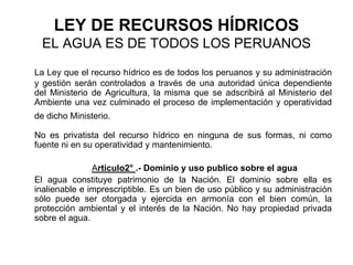 LEY DE RECURSOS HÍDRICOS
EL AGUA ES DE TODOS LOS PERUANOS
La Ley que el recurso hídrico es de todos los peruanos y su administración
y gestión serán controlados a través de una autoridad única dependiente
del Ministerio de Agricultura, la misma que se adscribirá al Ministerio del
Ambiente una vez culminado el proceso de implementación y operatividad
de dicho Ministerio.
No es privatista del recurso hídrico en ninguna de sus formas, ni como
fuente ni en su operatividad y mantenimiento.
Articulo2° .- Dominio y uso publico sobre el agua
El agua constituye patrimonio de la Nación. El dominio sobre ella es
inalienable e imprescriptible. Es un bien de uso público y su administración
sólo puede ser otorgada y ejercida en armonía con el bien común, la
protección ambiental y el interés de la Nación. No hay propiedad privada
sobre el agua.
 