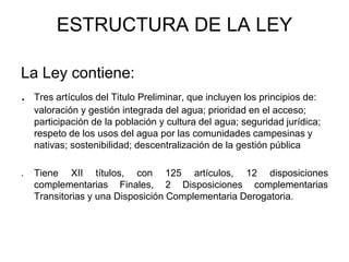 ESTRUCTURA DE LA LEY
La Ley contiene:
. Tres artículos del Titulo Preliminar, que incluyen los principios de:
valoración y gestión integrada del agua; prioridad en el acceso;
participación de la población y cultura del agua; seguridad jurídica;
respeto de los usos del agua por las comunidades campesinas y
nativas; sostenibilidad; descentralización de la gestión pública
. Tiene XII títulos, con 125 artículos, 12 disposiciones
complementarias Finales, 2 Disposiciones complementarias
Transitorias y una Disposición Complementaria Derogatoria.
 