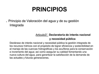 PRINCIPIOS
. Principio de Valoración del agua y de su gestión
Integrada
Articulo3° Declaratoria de interés nacional
y necesidad pública
Declárase de interés nacional y necesidad pública la gestión integrada de
los recursos hídricos con el propósito de lograr eficiencia y sostenibilidad en
el manejo de las cuencas hidrográficas y los acuíferos para la conservación
e incremento del agua; así como asegurar su calidad fomentando una
nueva cultura del agua, para garantizar la satisfacción de la demanda de
las actuales y futuras generaciones.
 